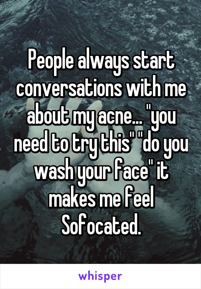 People always start conversations with me about my acne... "you need to try this" "do you wash your face" it makes me feel Sofocated.
