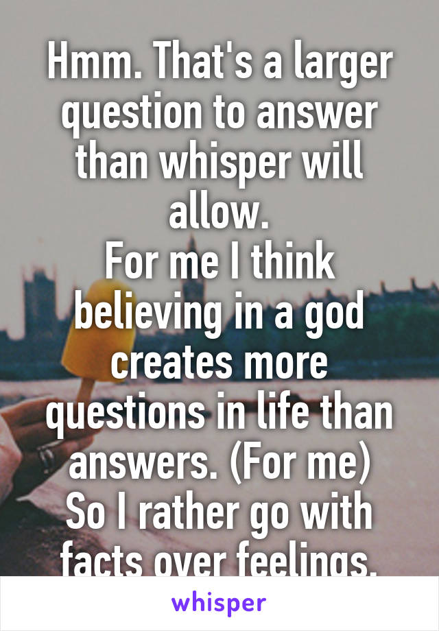 Hmm. That's a larger question to answer than whisper will allow.
For me I think believing in a god creates more questions in life than answers. (For me)
So I rather go with facts over feelings.