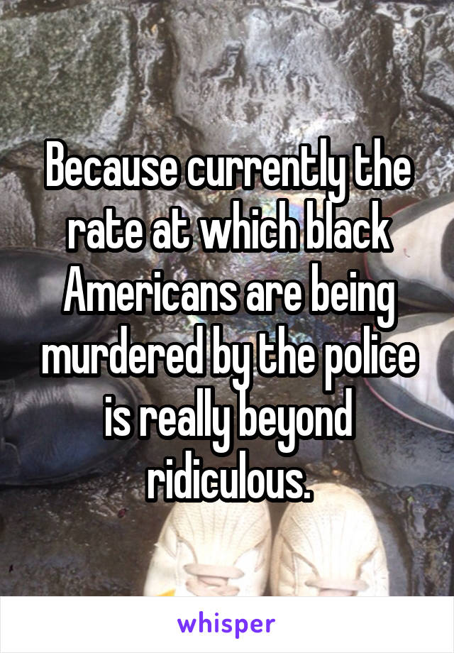 Because currently the rate at which black Americans are being murdered by the police is really beyond ridiculous.