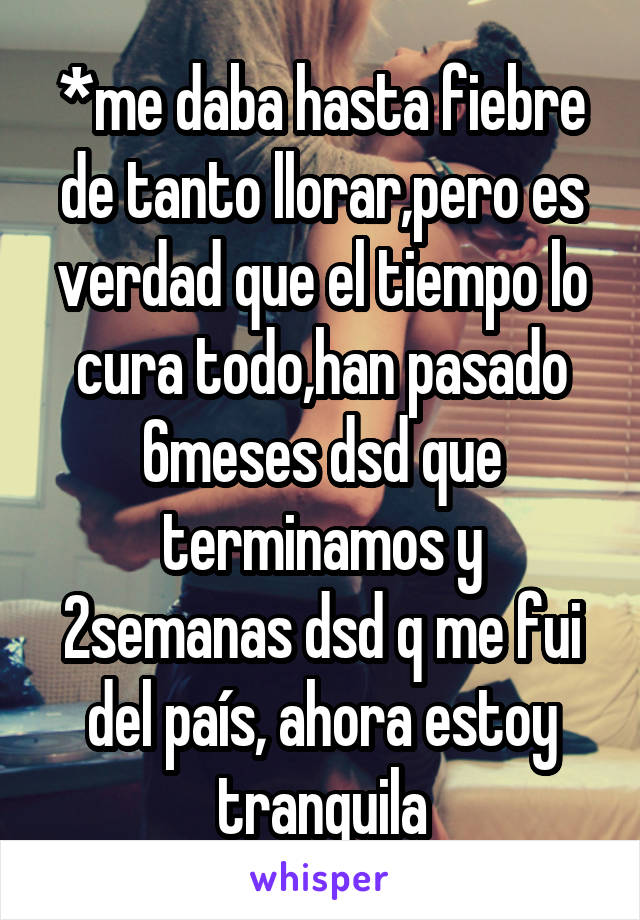 *me daba hasta fiebre de tanto llorar,pero es verdad que el tiempo lo cura todo,han pasado 6meses dsd que terminamos y 2semanas dsd q me fui del país, ahora estoy tranquila