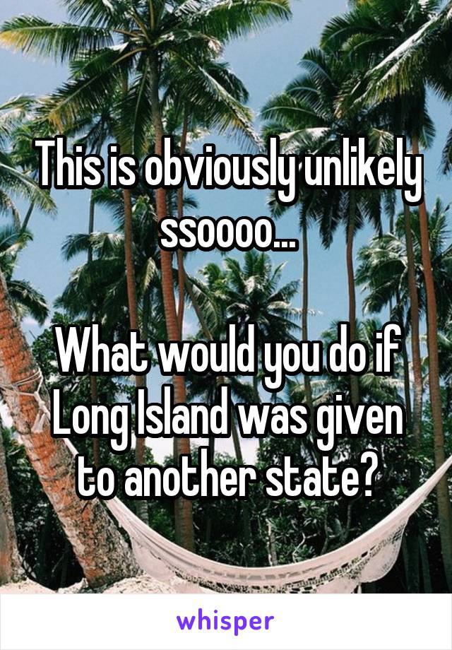 This is obviously unlikely ssoooo...

What would you do if Long Island was given to another state?