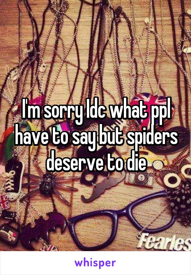 I'm sorry Idc what ppl have to say but spiders deserve to die