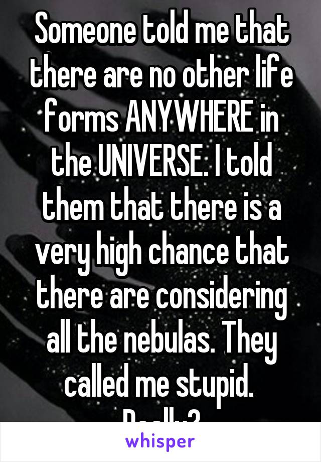 Someone told me that there are no other life forms ANYWHERE in the UNIVERSE. I told them that there is a very high chance that there are considering all the nebulas. They called me stupid. 
Really?