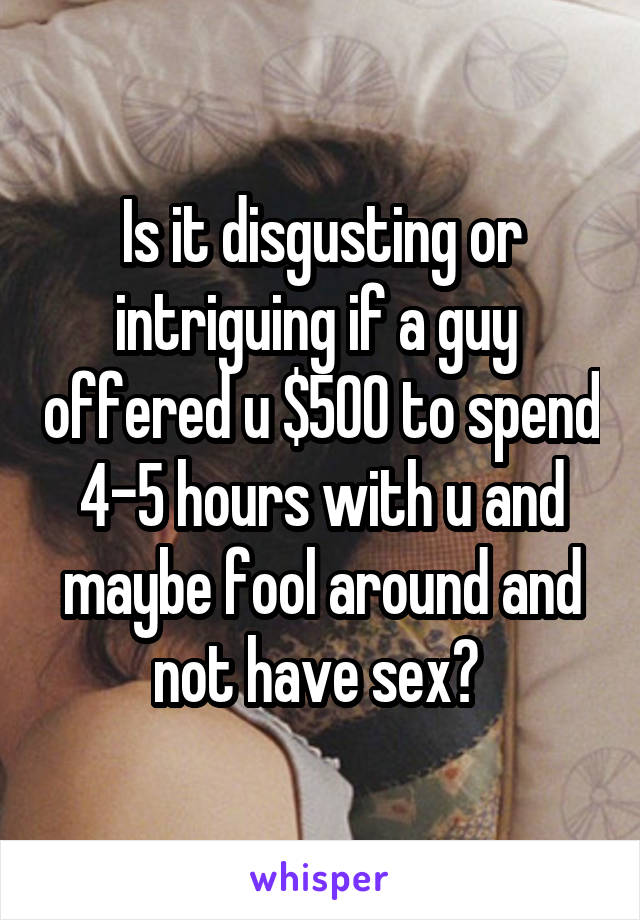 Is it disgusting or intriguing if a guy  offered u $500 to spend 4-5 hours with u and maybe fool around and not have sex? 