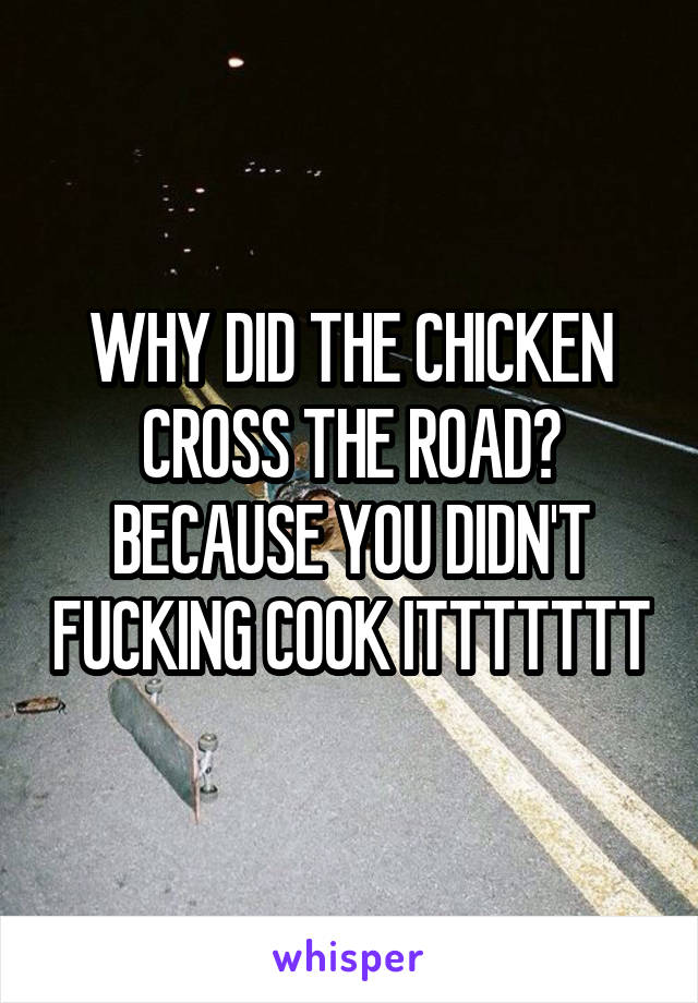 WHY DID THE CHICKEN CROSS THE ROAD?
BECAUSE YOU DIDN'T FUCKING COOK ITTTTTTT