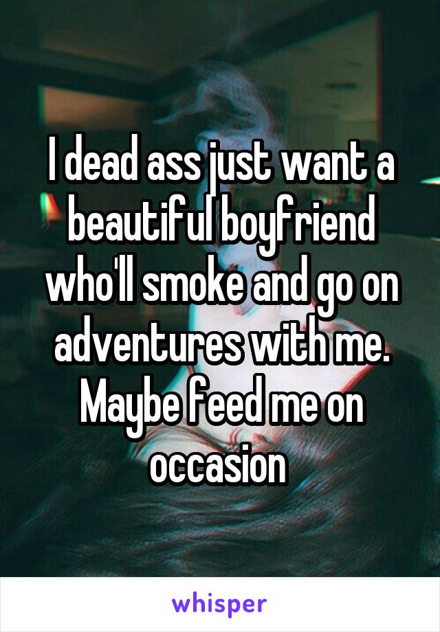 I dead ass just want a beautiful boyfriend who'll smoke and go on adventures with me. Maybe feed me on occasion 