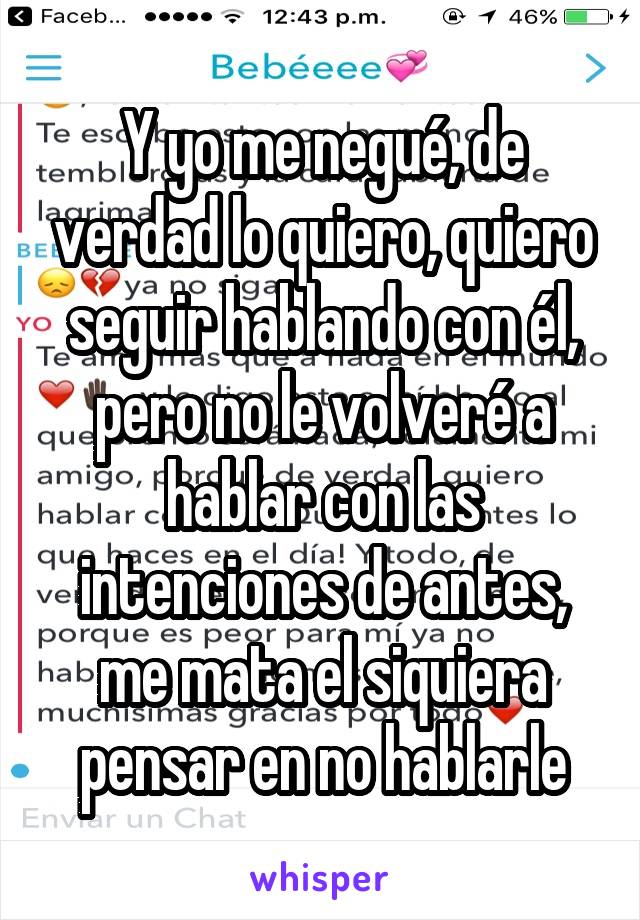 Y yo me negué, de verdad lo quiero, quiero seguir hablando con él, pero no le volveré a hablar con las intenciones de antes, me mata el siquiera pensar en no hablarle