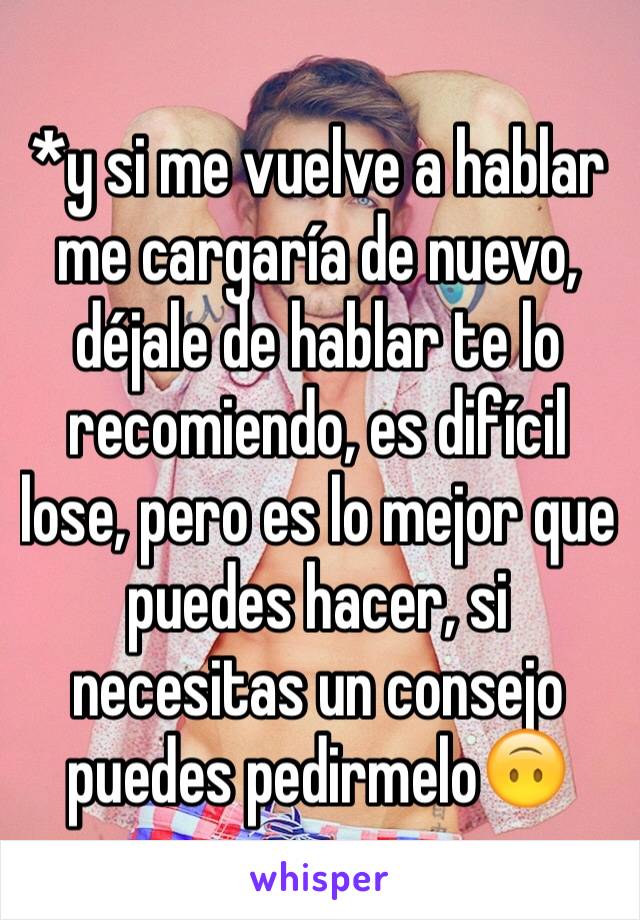 *y si me vuelve a hablar me cargaría de nuevo, déjale de hablar te lo recomiendo, es difícil lose, pero es lo mejor que puedes hacer, si necesitas un consejo puedes pedirmelo🙃