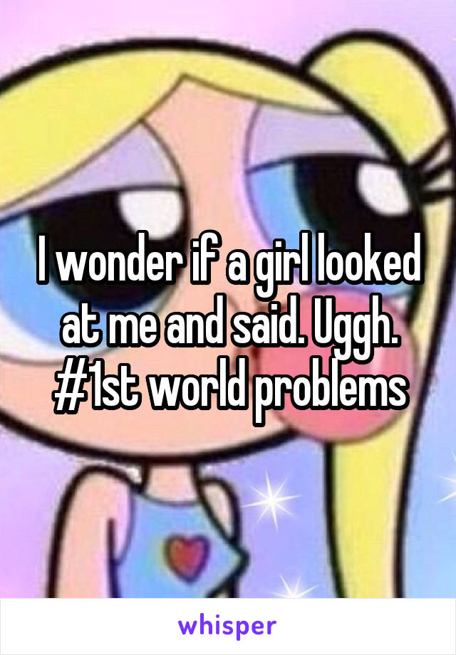 I wonder if a girl looked at me and said. Uggh.
#1st world problems