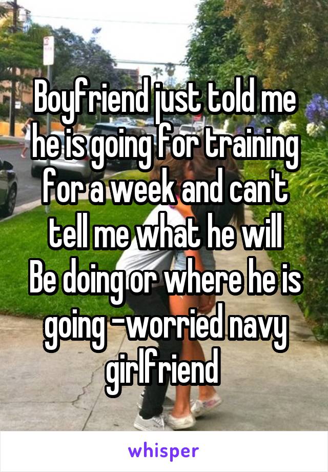 Boyfriend just told me he is going for training for a week and can't tell me what he will
Be doing or where he is going -worried navy girlfriend 