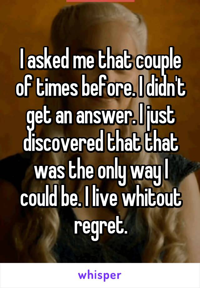 I asked me that couple of times before. I didn't get an answer. I just discovered that that was the only way I could be. I live whitout regret.