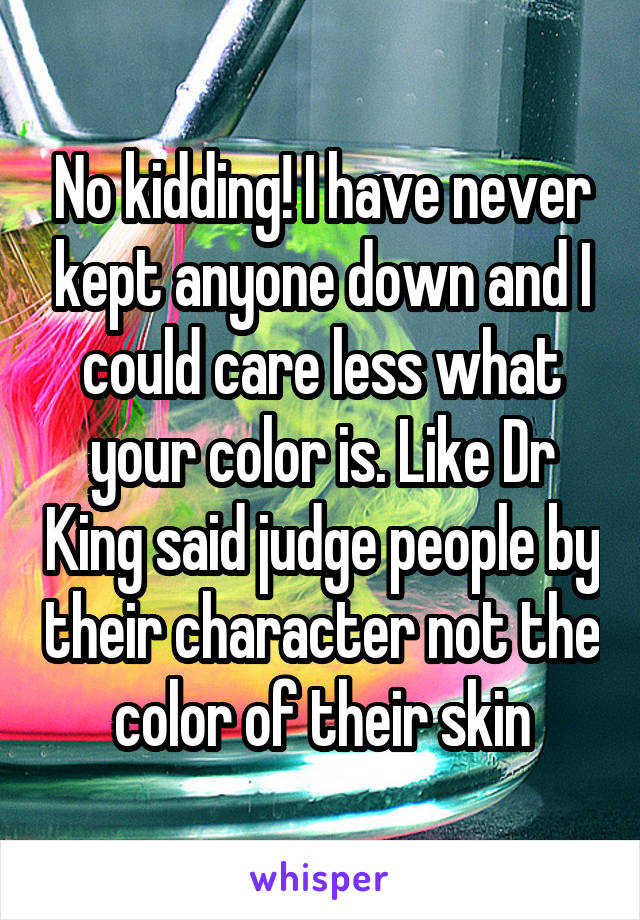 No kidding! I have never kept anyone down and I could care less what your color is. Like Dr King said judge people by their character not the color of their skin