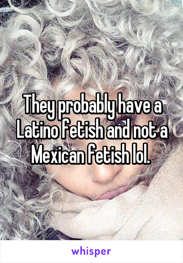 They probably have a Latino fetish and not a Mexican fetish lol. 