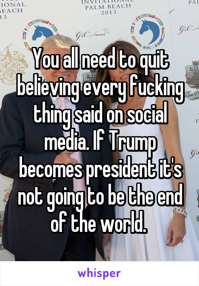 You all need to quit believing every fucking thing said on social media. If Trump becomes president it's not going to be the end of the world. 