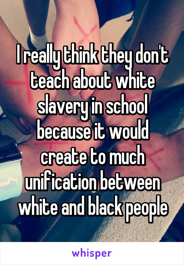 I really think they don't teach about white slavery in school because it would create to much unification between white and black people