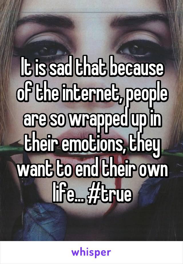 It is sad that because of the internet, people are so wrapped up in their emotions, they want to end their own life... #true