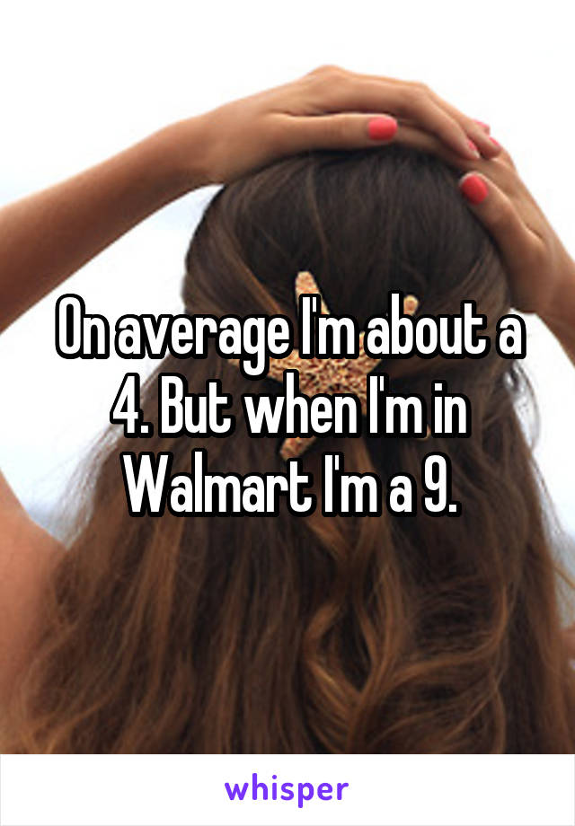 On average I'm about a 4. But when I'm in Walmart I'm a 9.