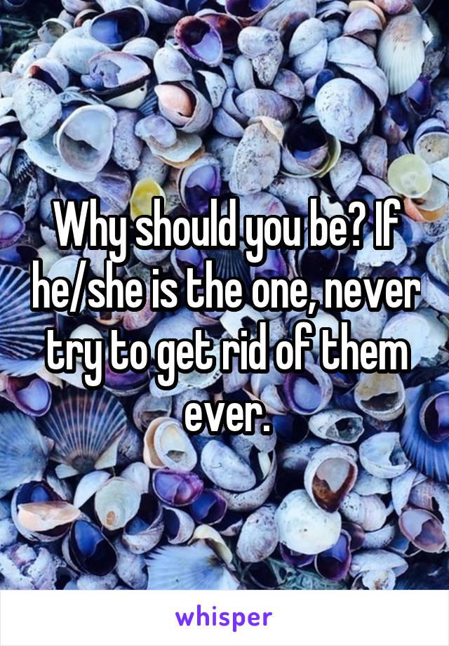 Why should you be? If he/she is the one, never try to get rid of them ever.