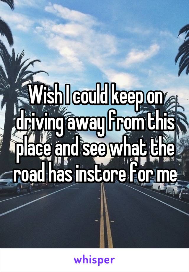Wish I could keep on driving away from this place and see what the road has instore for me
