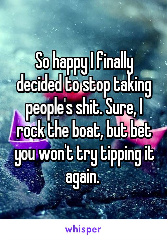 So happy I finally decided to stop taking people's shit. Sure, I rock the boat, but bet you won't try tipping it again. 