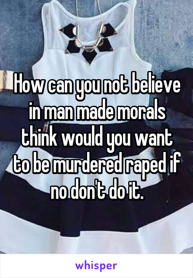 How can you not believe in man made morals think would you want to be murdered raped if no don't do it.