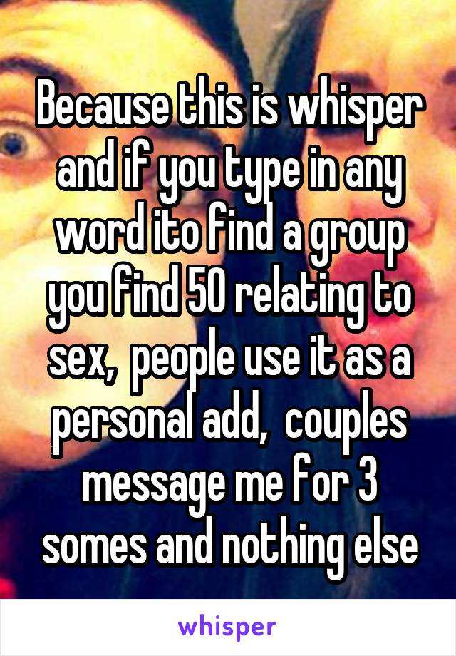 Because this is whisper and if you type in any word ito find a group you find 50 relating to sex,  people use it as a personal add,  couples message me for 3 somes and nothing else