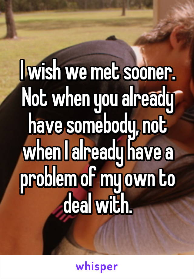 I wish we met sooner. Not when you already have somebody, not when I already have a problem of my own to deal with.