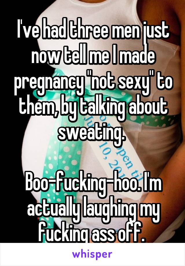 I've had three men just now tell me I made pregnancy "not sexy" to them, by talking about sweating. 

Boo-fucking-hoo. I'm actually laughing my fucking ass off. 