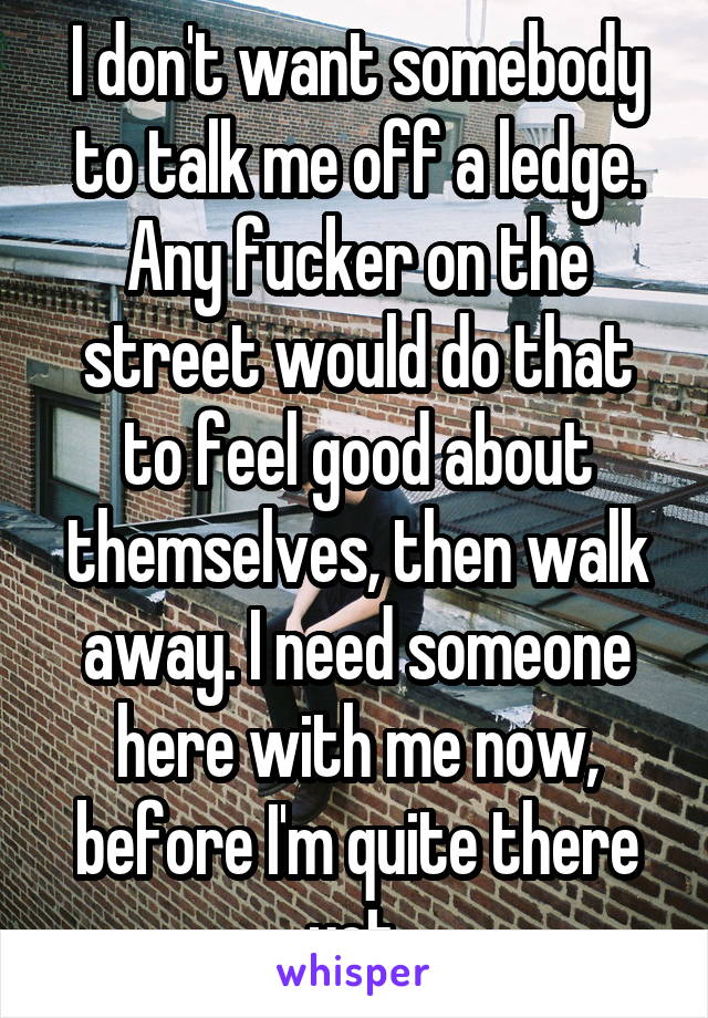I don't want somebody to talk me off a ledge. Any fucker on the street would do that to feel good about themselves, then walk away. I need someone here with me now, before I'm quite there yet.