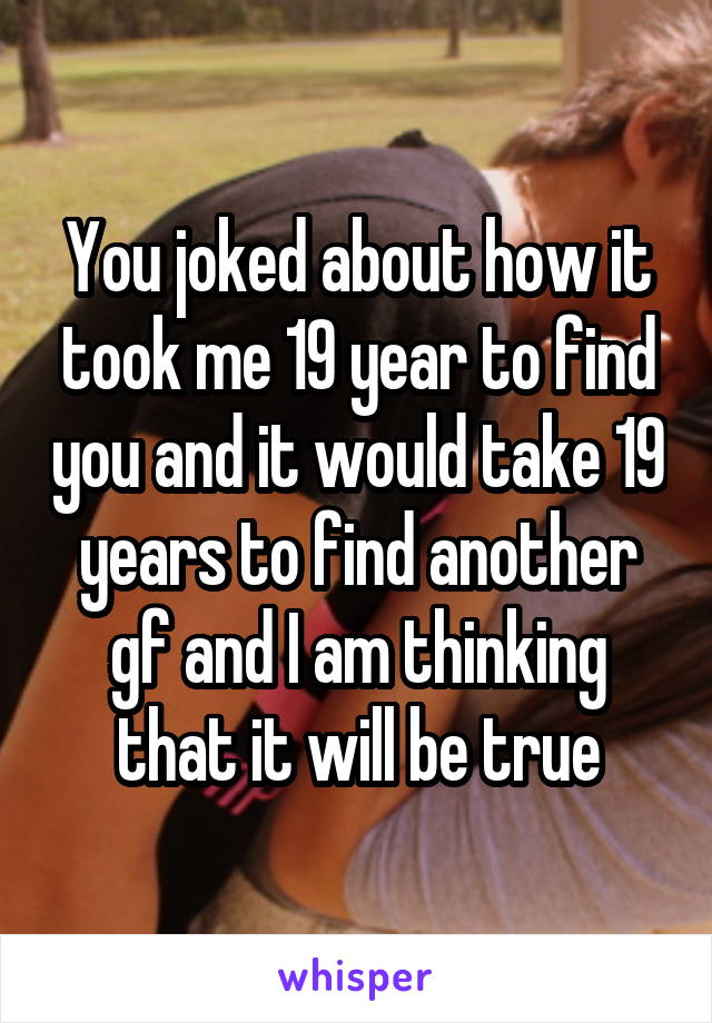 You joked about how it took me 19 year to find you and it would take 19 years to find another gf and I am thinking that it will be true