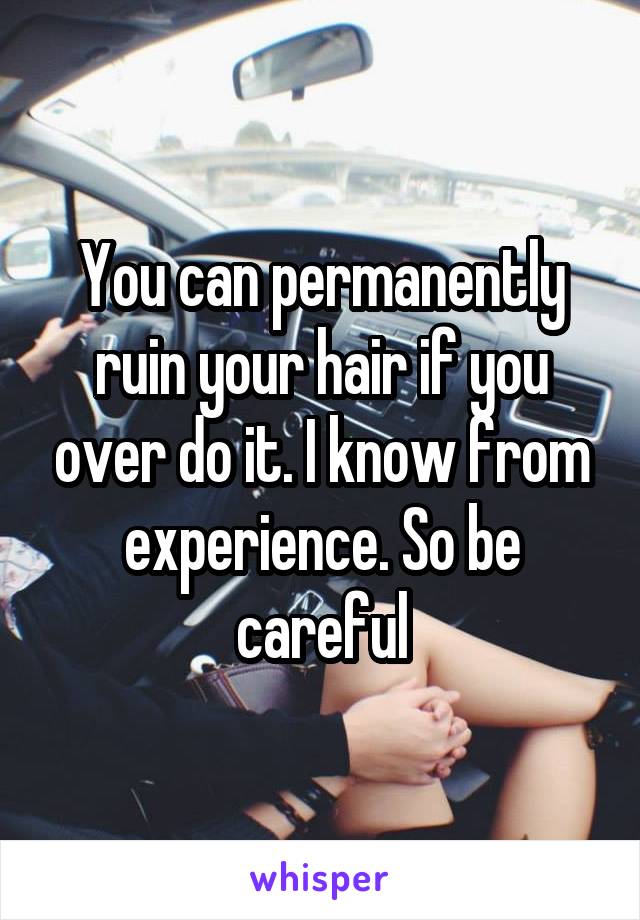 You can permanently ruin your hair if you over do it. I know from experience. So be careful