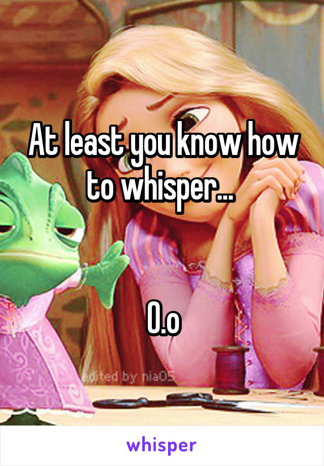 At least you know how to whisper... 


O.o