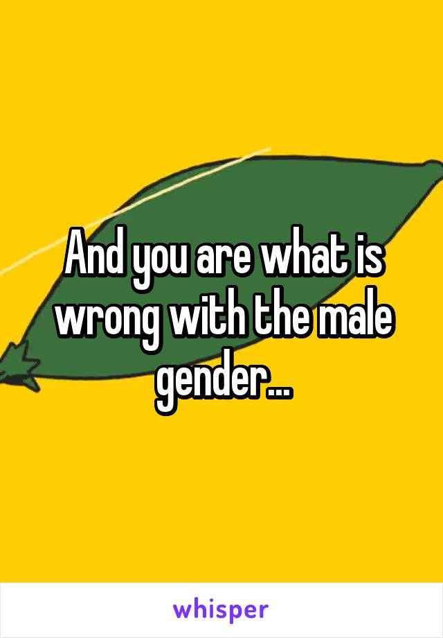 And you are what is wrong with the male gender...