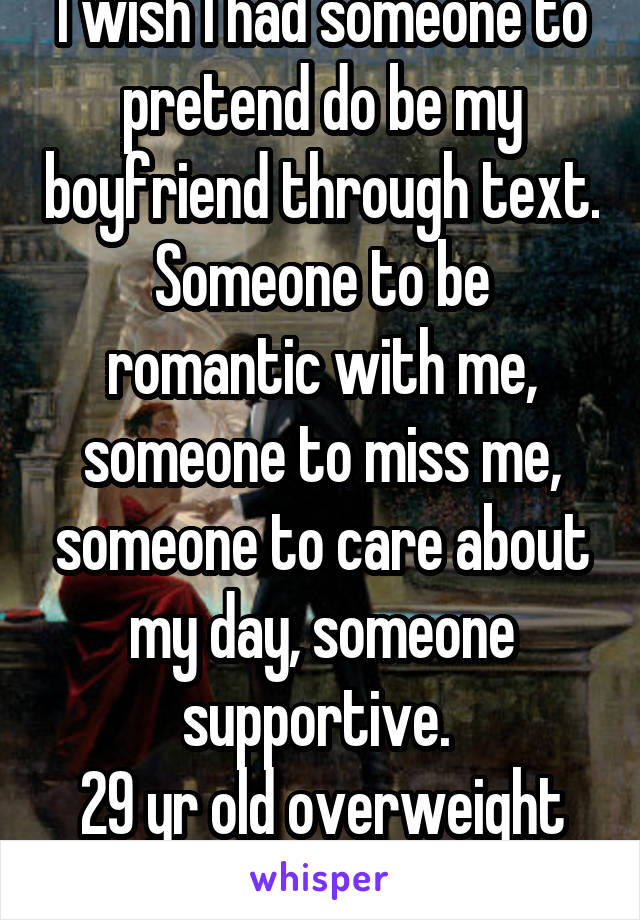 I wish I had someone to pretend do be my boyfriend through text. Someone to be romantic with me, someone to miss me, someone to care about my day, someone supportive. 
29 yr old overweight lg  