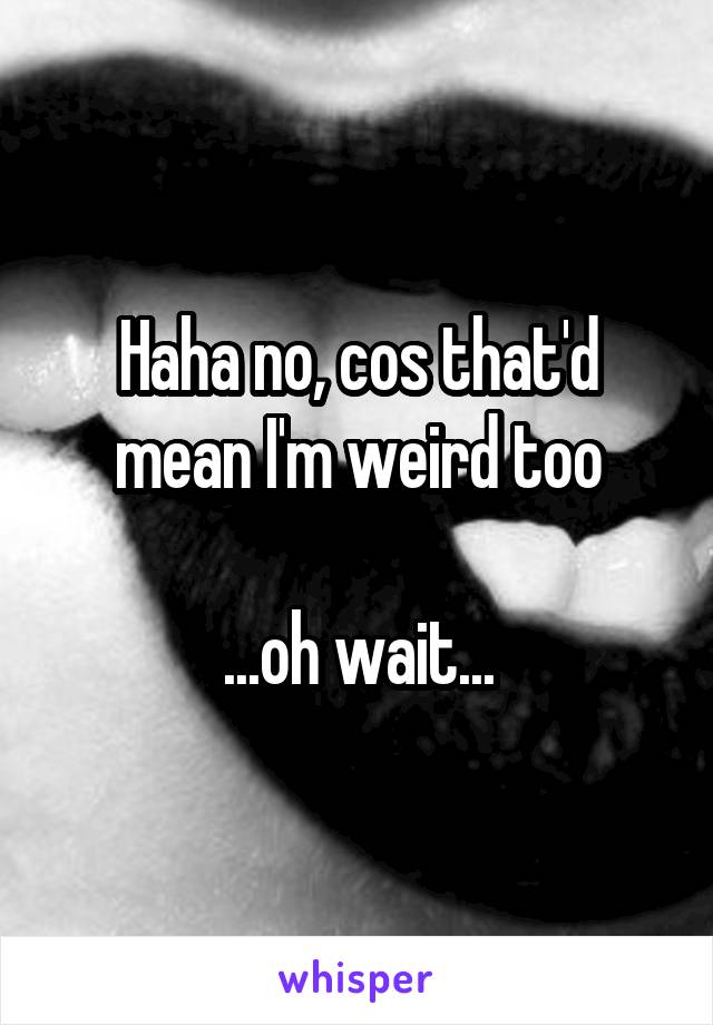 Haha no, cos that'd mean I'm weird too

...oh wait...