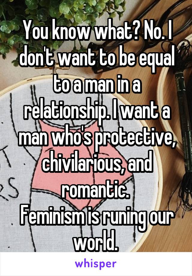 You know what? No. I don't want to be equal to a man in a relationship. I want a man who's protective, chivilarious, and romantic. 
Feminism is runing our world. 