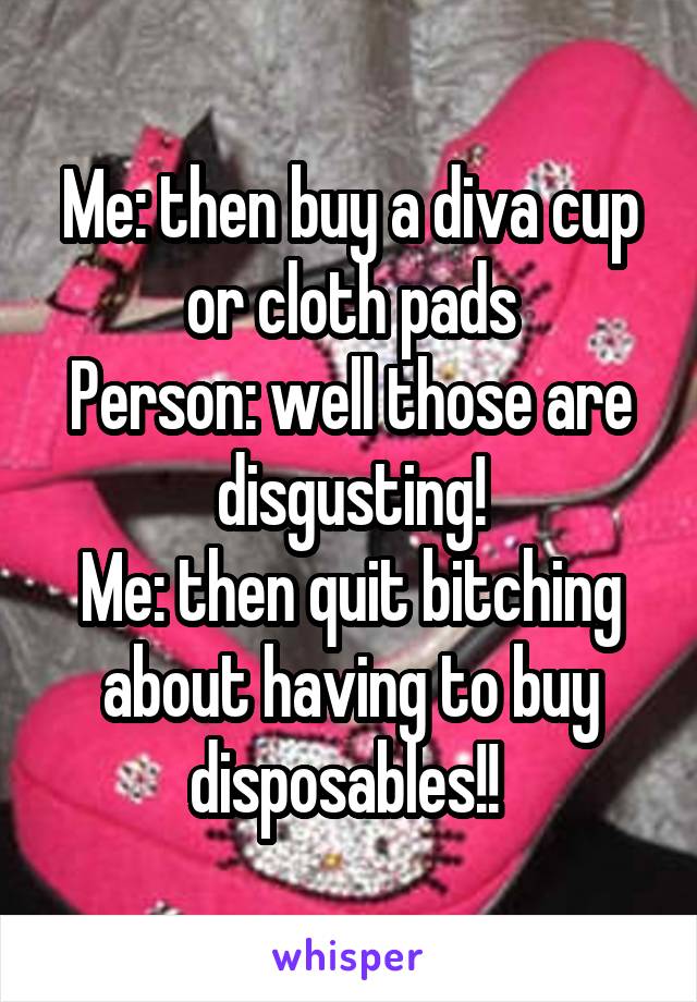 Me: then buy a diva cup or cloth pads
Person: well those are disgusting!
Me: then quit bitching about having to buy disposables!! 