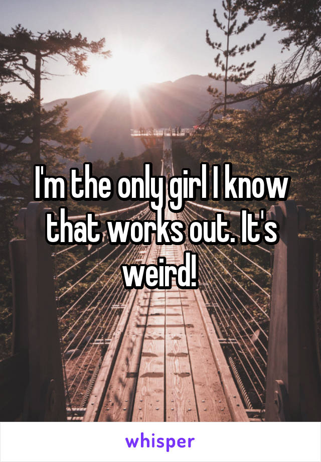 I'm the only girl I know that works out. It's weird! 