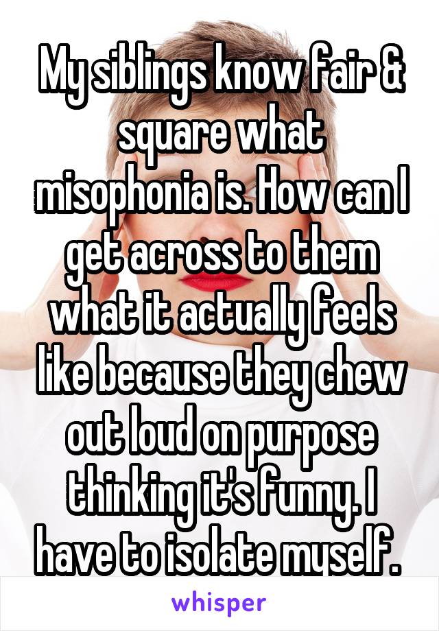 My siblings know fair & square what misophonia is. How can I get across to them what it actually feels like because they chew out loud on purpose thinking it's funny. I have to isolate myself. 