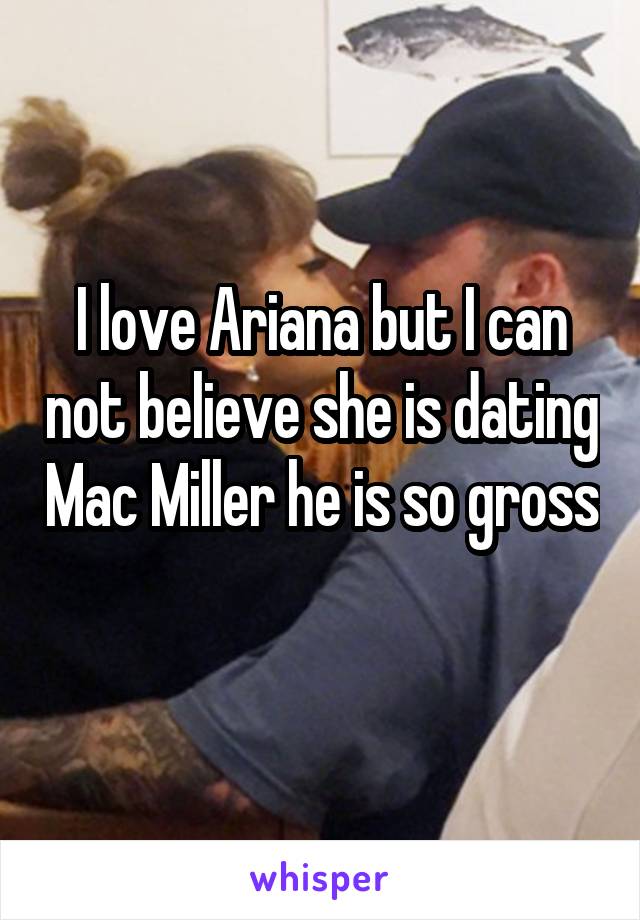 I love Ariana but I can not believe she is dating Mac Miller he is so gross 