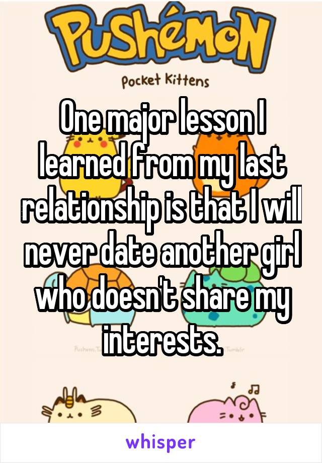 One major lesson I learned from my last relationship is that I will never date another girl who doesn't share my interests.