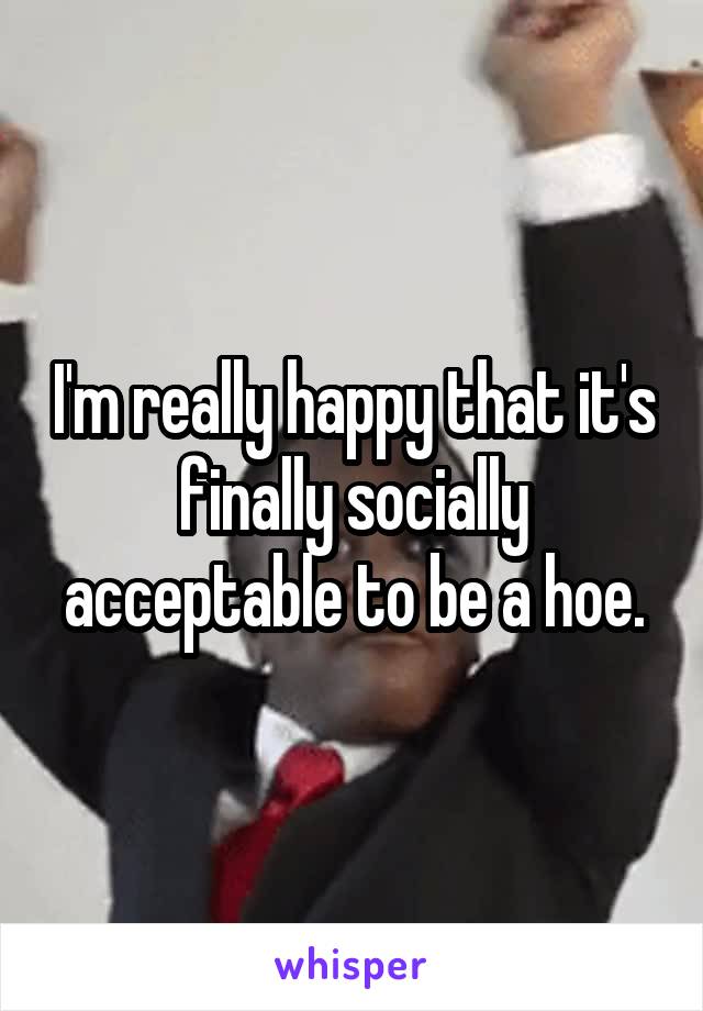 I'm really happy that it's finally socially acceptable to be a hoe.