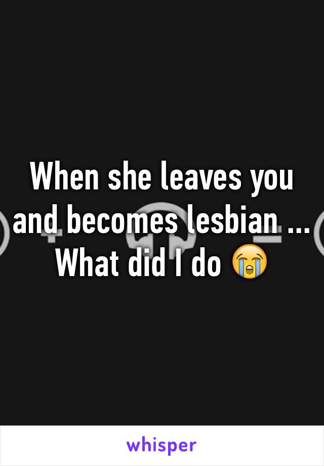 When she leaves you and becomes lesbian ... What did I do 😭