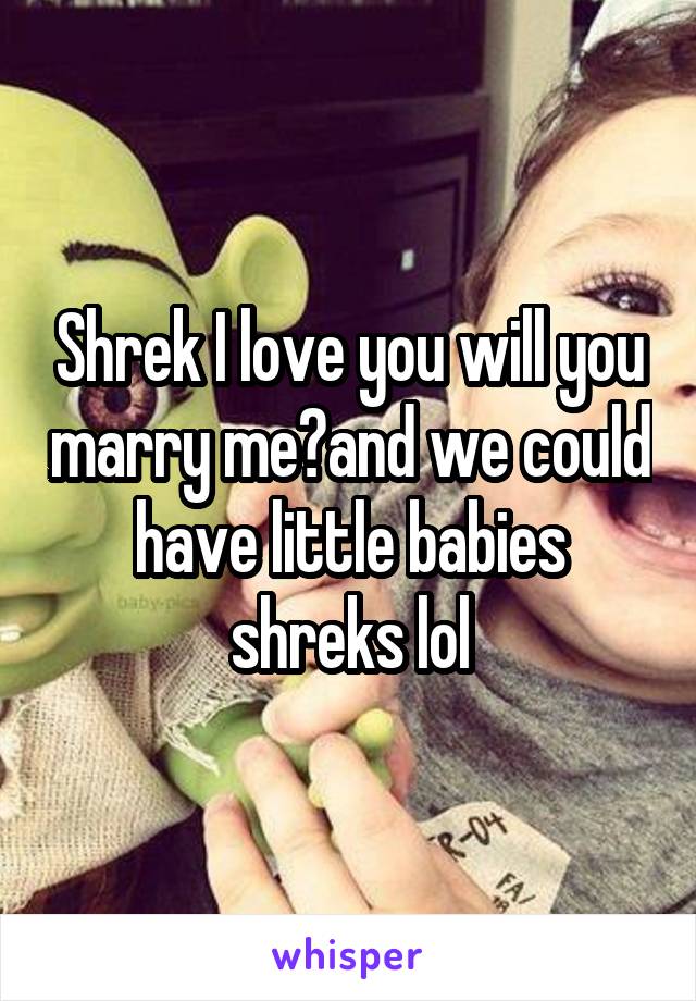 Shrek I love you will you marry me?and we could have little babies shreks lol