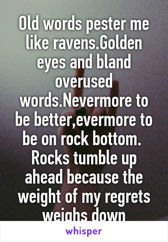 Old words pester me like ravens.Golden eyes and bland overused words.Nevermore to be better,evermore to be on rock bottom.  Rocks tumble up ahead because the weight of my regrets weighs down
