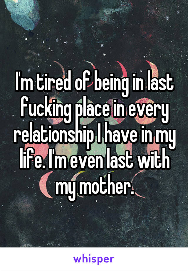 I'm tired of being in last fucking place in every relationship I have in my life. I'm even last with my mother.