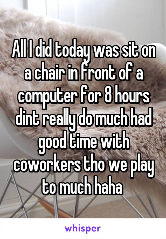 All I did today was sit on a chair in front of a computer for 8 hours dint really do much had good time with coworkers tho we play to much haha 