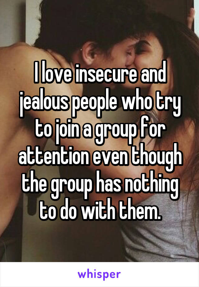I love insecure and jealous people who try to join a group for attention even though the group has nothing to do with them.