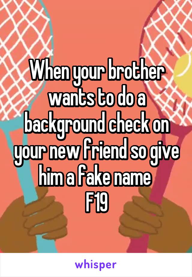 When your brother wants to do a background check on your new friend so give him a fake name 
F19