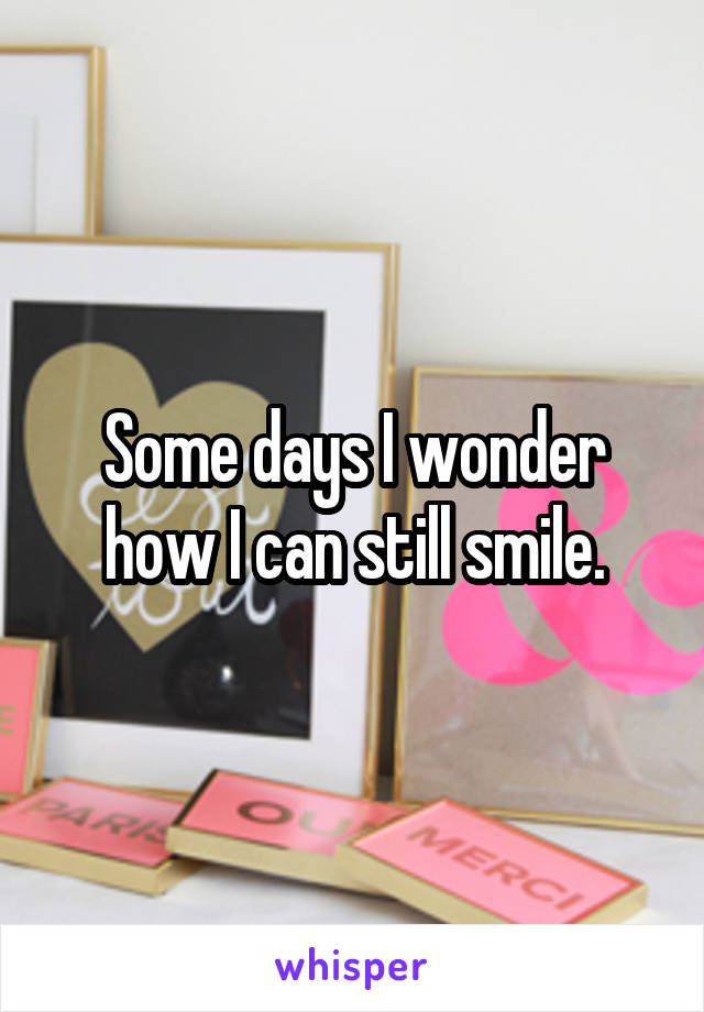 Some days I wonder how I can still smile.